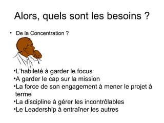 Alors, quels sont les besoins ? De la Concentration ? L’habileté à garder le focus A garder le cap sur la mission La force de son engagement à mener le projet à terme La discipline à gérer les incontrôlables Le Leadership à entraîner les autres 