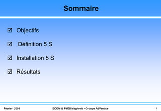 Sommaire

   Objectifs

   Définition 5 S

   Installation 5 S

   Résultats




Février 2001         ECOM & PMGI Maghreb - Groupe AdVentice   1
 