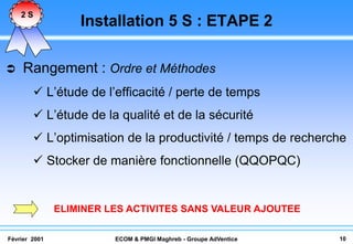 2S
                   Installation 5 S : ETAPE 2

    Rangement : Ordre et Méthodes
         L’étude de l’efficacité / perte de temps
         L’étude de la qualité et de la sécurité
         L’optimisation de la productivité / temps de recherche
         Stocker de manière fonctionnelle (QQOPQC)


               ELIMINER LES ACTIVITES SANS VALEUR AJOUTEE

Février 2001             ECOM & PMGI Maghreb - Groupe AdVentice   10
 