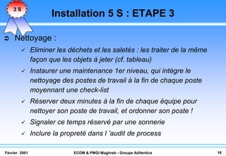 3S
                      Installation 5 S : ETAPE 3

    Nettoyage :
              Eliminer les déchets et les saletés : les traiter de la même
               façon que les objets à jeter (cf. tableau)
              Instaurer une maintenance 1er niveau, qui intègre le
               nettoyage des postes de travail à la fin de chaque poste
               moyennant une check-list
              Réserver deux minutes à la fin de chaque équipe pour
               nettoyer son poste de travail, et ordonner son poste !
              Signaler ce temps réservé par une sonnerie
              Inclure la propreté dans l ’audit de process

Février 2001                 ECOM & PMGI Maghreb - Groupe AdVentice           16
 