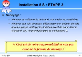3S
                      Installation 5 S : ETAPE 3

    Nettoyage :
              Nettoyer ses vêtements de travail, son casier aux vestiaires
              Nettoyer son coin de repas, débarrasser son gobelet de café
               après la pause, nettoyer les toilettes avant de partir (tirer la
               chasse d ’eau ne prend pas plus de 5 secondes !).




                   Ceci est de votre responsabilité et non pas
                        celle de la femme de ménage !
Février 2001                 ECOM & PMGI Maghreb - Groupe AdVentice           18
 