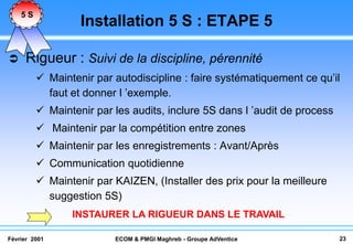 5S
                  Installation 5 S : ETAPE 5

    Rigueur : Suivi de la discipline, pérennité
          Maintenir par autodiscipline : faire systématiquement ce qu’il
           faut et donner l ’exemple.
          Maintenir par les audits, inclure 5S dans l ’audit de process
          Maintenir par la compétition entre zones
          Maintenir par les enregistrements : Avant/Après
          Communication quotidienne
          Maintenir par KAIZEN, (Installer des prix pour la meilleure
           suggestion 5S)
                INSTAURER LA RIGUEUR DANS LE TRAVAIL

Février 2001             ECOM & PMGI Maghreb - Groupe AdVentice            23
 
