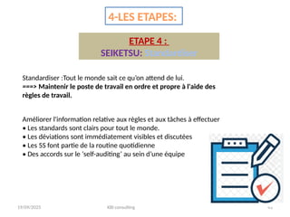 19/09/2025 KBI consulting 43
4-LES ETAPES:
ETAPE 4 :
SEIKETSU: Standardiser
Standardiser :Tout le monde sait ce qu’on attend de lui.
===> Maintenir le poste de travail en ordre et propre à l'aide des
règles de travail.
Améliorer l'information relative aux règles et aux tâches à effectuer
• Les standards sont clairs pour tout le monde.
• Les déviations sont immédiatement visibles et discutées
• Les 5S font partie de la routine quotidienne
• Des accords sur le ‘self-auditing’ au sein d’une équipe
 