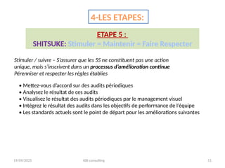 19/09/2025 KBI consulting 51
4-LES ETAPES:
ETAPE 5 :
SHITSUKE: Stimuler = Maintenir = Faire Respecter
Stimuler / suivre – S’assurer que les 5S ne constituent pas une action
unique, mais s’inscrivent dans un processus d’amélioration continue
Pérenniser et respecter les règles établies
• Mettez-vous d’accord sur des audits périodiques
• Analysez le résultat de ces audits
• Visualisez le résultat des audits périodiques par le management visuel
• Intégrez le résultat des audits dans les objectifs de performance de l’équipe
• Les standards actuels sont le point de départ pour les améliorations suivantes
 