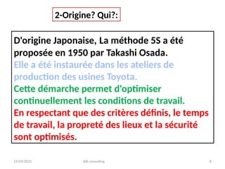19/09/2025 KBI consulting 8
D'origine Japonaise, La méthode 5S a été
proposée en 1950 par Takashi Osada.
Elle a été instaurée dans les ateliers de
production des usines Toyota.
Cette démarche permet d'optimiser
continuellement les conditions de travail.
En respectant que des critères définis, le temps
de travail, la propreté des lieux et la sécurité
sont optimisés.
2-Origine? Qui?:
 