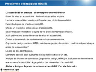 Programme pédagogique détaillé L'accessibilité en pratique : du concepteur au contributeur Projet de mise en accessibilité : les implications et les impacts. La charte accessibilité : un dispositif qualité pour piloter l'accessibilité. Exemple de plan de charte accessibilité. Choisir un référentiel et les critères d'accessibilité. Savoir mesurer l'impact sur le cycle de vie d'un site Internet ou Intranet. Audit préliminaire à une démarche de mise en accessibilité. Choisir entre une refonte totale ou une maintenance évolutive. Ergonomie, design, contenu, HTML, solution de gestion de contenu : quel impact pour chaque phase de la conception? Le rôle clé des contributeurs. Démarche et outils pour évaluer le niveau d'accessibilité d'un site. Analyse de livrables de conception (ergonomie, design, HTML) et évaluation de la conformité aux normes d'accessibilité. Appropriation des référentiels d'accessibilité. Atelier « Analyser le projet de mise en accessibilité d'un site Internet » 