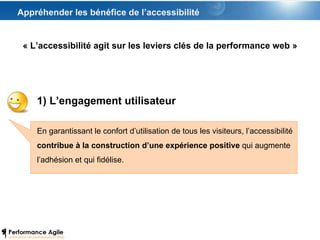 Appréhender les bénéfice de l’accessibilité « L’accessibilité agit sur les leviers clés de la performance web » 1) L’engagement utilisateur En garantissant le confort d’utilisation de tous les visiteurs, l’accessibilité  contribue à la construction d’une expérience positive  qui augmente l’adhésion et qui fidélise. 