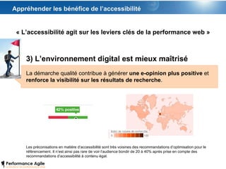 Appréhender les bénéfice de l’accessibilité 3) L’environnement digital est mieux maîtrisé La démarche qualité contribue à générer  une e-opinion plus positive  et  renforce la visibilité sur les résultats de recherche .  Les préconisations en matière d’accessibilité sont très voisines des recommandations d’optimisation pour le référencement. Il n’est ainsi pas rare de voir l’audience bondir de 20 à 40% après prise en compte des recommandations d’accessibilité à contenu égal. « L’accessibilité agit sur les leviers clés de la performance web » 