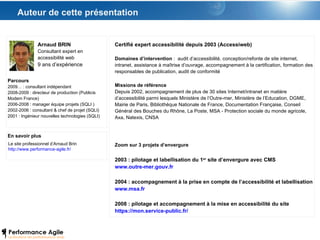 Auteur de cette présentation Arnaud BRIN Consultant expert en accessibilité web 9 ans d’expérience Parcours 2009… : consultant indépendant 2008-2009 : directeur de production (Publicis Modem France) 2006-2008 : manager équipe projets (SQLI ) 2002-2006 : consultant & chef de projet (SQLI)  2001 : Ingénieur nouvelles technologies (SQLI) En savoir plus Le site professionnel d’Arnaud Brin http://www.performance-agile.fr/ Certifié expert accessibilité depuis 2003 (Accessiweb) Domaines d’intervention  :  audit d’accessibilité, conception/refonte de site internet, intranet, assistance à maîtrise d’ouvrage, accompagnement à la certification, formation des responsables de publication, audit de conformité Missions de référence Depuis 2002, accompagnement de plus de 30 sites Internet/intranet en matière d’accessibilité parmi lesquels Ministère de l’Outre-mer, Ministère de l’Education, DGME, Mairie de Paris, Bibliothèque Nationale de France, Documentation Française, Conseil Général des Bouches du Rhône, La Poste, MSA - Protection sociale du monde agricole, Axa, Natexis, CNSA Zoom sur 3 projets d’envergure 2003 : pilotage et labellisation du 1 er  site d’envergure avec CMS www.outre-mer.gouv.fr 2004 : accompagnement à la prise en compte de l’accessibilité et labellisation www.msa.fr   2008 : pilotage et accompagnement à la mise en accessibilité du site https://mon.service-public.fr/   