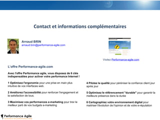 Contact et informations complémentaires L’offre Performance-agile.com Avec l'offre Performance agile, vous disposez de 6 clés indispensables pour activer votre performance Internet ! 1 Optimisez l'ergonomie  pour une prise en main plus intuitive de vos interfaces web. 2 Améliorez l'accessibilité  pour renforcer l'engagement et la satisfaction de tous. 3 Maximisez vos performances e-marketing  pour tirer le meilleur parti de vos budgets e-marketing Arnaud BRIN [email_address] 4 Pilotez la qualité  pour péréniser la confiance client jour après jour 5 Optimisez le référencement "durable"  pour garantir la meilleure présence dans la durée 6 Cartographiez votre environnement digital  pour maitriser l'évolution de l'opinion et de votre e-réputation Visitez  Performance-agile.com 
