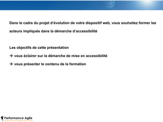 Dans le cadre du projet d’évolution de votre dispositif web, vous souhaitez former les acteurs impliqués dans la démarche d’accessibilité Les objectifs de cette présentation    vous éclairer sur la démarche de mise en accessibilité    vous présenter le contenu de la formation 