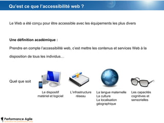 Qu’est ce que l’accessibilité web ? Le Web a été conçu pour être accessible avec les équipements les plus divers  Une définition académique : Prendre en compte l’accessibilité web, c’est mettre les contenus et services Web à la disposition de tous les individus… Quel que soit Le dispositif matériel et logiciel L’infrastructure réseau La langue maternelle La culture La localisation  géographique Les capacités cognitives et sensorielles 