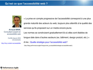 Qu’est ce que l’accessibilité web ? « La prise en compte progressive de l’accessibilité correspond à une plus grande maturité des acteurs du web, toujours plus attentifs à la qualité des services qu’ils proposent sur un media encore jeune.  Les normes se construisent graduellement là où elles sont établies de longue date dans d’autres secteurs (ex. bâtiment, design produit, etc.) » A lire :  Quelle stratégie pour l’accessibilité web?  (http://blog.performance-agile.fr/ergonomie_accessibilite/strategie-accessibilite-web/) Arnaud BRIN, Consultant expert en accessibilité web Certifié depuis 2003 (Accessiweb) http://tiny.cc/abrin-accessibilite 