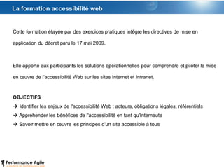La formation accessibilité web Cette formation étayée par des exercices pratiques intègre les directives de mise en application du décret paru le 17 mai 2009.  Elle apporte aux participants les solutions opérationnelles pour comprendre et piloter la mise en œuvre de l'accessibilité Web sur les sites Internet et Intranet. OBJECTIFS    Identifier les enjeux de l'accessibilité Web : acteurs, obligations légales, référentiels    Appréhender les bénéfices de l'accessibilité en tant qu'Internaute    Savoir mettre en œuvre les principes d'un site accessible à tous 