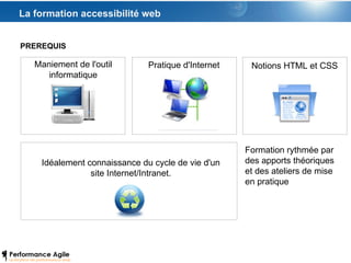La formation accessibilité web PREREQUIS Maniement de l'outil informatique Pratique d'Internet Notions HTML et CSS Idéalement connaissance du cycle de vie d'un site Internet/Intranet. Formation rythmée par des apports théoriques et des ateliers de mise en pratique 