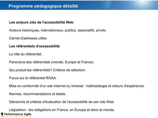 Programme pédagogique détaillé Les acteurs clés de l'accessibilité Web Acteurs historiques, internationaux, publics, associatifs, privés. Carnet d'adresses utiles Les référentiels d'accessibilité Le rôle du référentiel. Panorama des référentiels (monde, Europe et France). Qui produit les référentiels? Critères de sélection. Focus sur le référentiel RGAA. Mise en conformité d'un site Internet ou Intranet : méthodologie et retours d'expérience. Normes, recommandations et labels. Démarche et critères d'évaluation de l'accessibilité de son site Web.  Législation : les obligations en France, en Europe et dans le monde.  