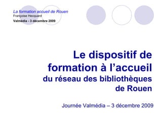 La formation accueil de Rouen
Françoise Hecquard
Valmédia - 3 décembre 2009




                          Le dispositif de
                      formation à l’accueil
                     du réseau des bibliothèques
                                        de Rouen

                             Journée Valmédia – 3 décembre 2009
 