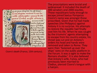 The proscriptions were brutal and
widespread. It included the death of
300 senators and 2000 equites.
Those republicans lucky enough to
escape joined Sextus Pompeius
Cicero’s name was amongst those
proscribed. Given that he had made
speeches (the Philippics) against
Antony it is no surprise. His attempts
to restore the republic had finally
cost him his life. When he was caught
by the triumvirs’ agents attempting
to escape from his country estate, his
throat was cut and on Antony’s
orders his head and hands were
removed and taken to Rome. They
were then ‘fastened up over the
ships’ rams on the public platform in
the Forum. It was a sight to make the
Romans shudder’. It is also believed
that Antony’s wife, Fulvia, who had
previously been married to
Clodius, pierced Cicero’s tongue with
a hairpin.
Cicero's death (France, 15th century).
 