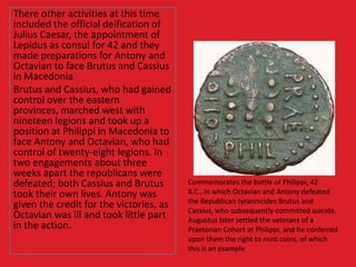 There other activities at this time
included the official deification of
Julius Caesar, the appointment of
Lepidus as consul for 42 and they
made preparations for Antony and
Octavian to face Brutus and Cassius
in Macedonia
Brutus and Cassius, who had gained
control over the eastern
provinces, marched west with
nineteen legions and took up a
position at Philippi in Macedonia to
face Antony and Octavian, who had
control of twenty-eight legions. In
two engagements about three
weeks apart the republicans were
defeated; both Cassius and Brutus
took their own lives. Antony was
given the credit for the victories, as
Octavian was ill and took little part
in the action.
Commemorates the battle of Philippi, 42
B.C., in which Octavian and Antony defeated
the Republican tyrannicides Brutus and
Cassius, who subsequently committed suicide.
Augustus later settled the veterans of a
Praetorian Cohort at Philippi, and he conferred
upon them the right to mint coins, of which
this is an example
 