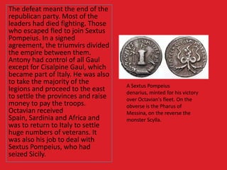 The defeat meant the end of the
republican party. Most of the
leaders had died fighting. Those
who escaped fled to join Sextus
Pompeius. In a signed
agreement, the triumvirs divided
the empire between them.
Antony had control of all Gaul
except for Cisalpine Gaul, which
became part of Italy. He was also
to take the majority of the
legions and proceed to the east
to settle the provinces and raise
money to pay the troops.
Octavian received
Spain, Sardinia and Africa and
was to return to Italy to settle
huge numbers of veterans. It
was also his job to deal with
Sextus Pompeius, who had
seized Sicily.
A Sextus Pompeius
denarius, minted for his victory
over Octavian's fleet. On the
obverse is the Pharus of
Messina, on the reverse the
monster Scylla.
 