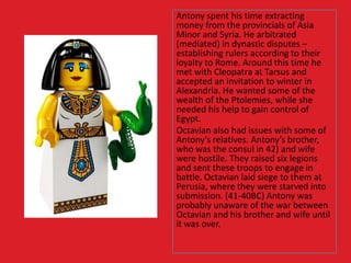 Antony spent his time extracting
money from the provincials of Asia
Minor and Syria. He arbitrated
(mediated) in dynastic disputes –
establishing rulers according to their
loyalty to Rome. Around this time he
met with Cleopatra at Tarsus and
accepted an invitation to winter in
Alexandria. He wanted some of the
wealth of the Ptolemies, while she
needed his help to gain control of
Egypt.
Octavian also had issues with some of
Antony’s relatives. Antony’s brother,
who was the consul in 42) and wife
were hostile. They raised six legions
and sent these troops to engage in
battle. Octavian laid siege to them at
Perusia, where they were starved into
submission. (41-40BC) Antony was
probably unaware of the war between
Octavian and his brother and wife until
it was over.
 