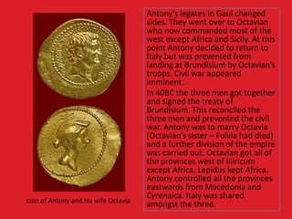 Antony’s legates in Gaul changed
sides. They went over to Octavian
who now commanded most of the
west except Africa and Sicily. At this
point Antony decided to return to
Italy but was prevented from
landing at Brundisium by Octavian’s
troops. Civil war appeared
imminent.
In 40BC the three men got together
and signed the treaty of
Brundisium. This reconciled the
three men and prevented the civil
war. Antony was to marry Octavia
(Octavian’s sister – Fulvia had died)
and a further division of the empire
was carried out. Octavian got all of
the provinces west of Iiilricum
except Africa. Lepidus kept Africa.
Antony controlled all the provinces
eastwards from Macedonia and
Cyrenaica. Italy was shared
amongst the three.coin of Antony and his wife Octavia
 