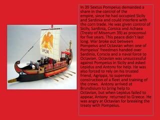 In 39 Sextus Pompeius demanded a
share in the control of the
empire, since he had occupied Sicily
and Sardinia and could interfere with
the corn trade. He was given control of
Sicily, Sardinia, Corsica and Achaea
(Treaty of Misenum 39) as proconsul
for five years. This peace didn’t last
long. War broke out between
Pompeius and Octavian when one of
Pompeius’ freedmen handed over
Sardinia, Corscia and a naval force to
Octavian. Octavian was unsuccessful
against Pompeius in Sicily and asked
Lepidus and Antony for help. He was
also forced to rely on his trusted
friend, Agrippa, to supervise
construction of a fleet and training of
the crews. Antony arrived at
Brundisium to bring help to
Octavian, but when Lepidus failed to
appear, Antony returned to Greece. He
was angry at Octavian for breaking the
treaty with Pompeius.
 