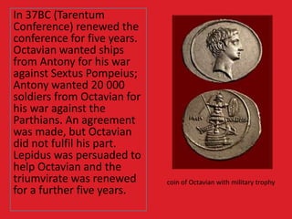 In 37BC (Tarentum
Conference) renewed the
conference for five years.
Octavian wanted ships
from Antony for his war
against Sextus Pompeius;
Antony wanted 20 000
soldiers from Octavian for
his war against the
Parthians. An agreement
was made, but Octavian
did not fulfil his part.
Lepidus was persuaded to
help Octavian and the
triumvirate was renewed
for a further five years.
coin of Octavian with military trophy
 