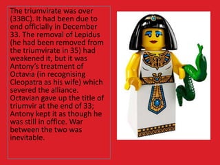 The triumvirate was over
(33BC). It had been due to
end officially in December
33. The removal of Lepidus
(he had been removed from
the triumvirate in 35) had
weakened it, but it was
Antony’s treatment of
Octavia (in recognising
Cleopatra as his wife) which
severed the alliance.
Octavian gave up the title of
triumvir at the end of 33;
Antony kept it as though he
was still in office. War
between the two was
inevitable.
 