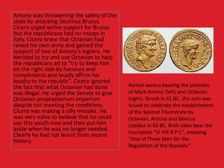 Antony was threatening the safety of the
state by attacking Decimus Brutus.
Cicero urged active support for Brutus
but the republicans had no troops in
Italy. Cicero knew that Octavian had
raised his own army and gained the
support of two of Antony’s legions. He
decided to try and use Octavian to help
the republicans ad to “try to keep him
on the right side by honours and
compliments and loudly affirm his
loyalty to the republic”. Cicero ignored
the fact that what Octavian had done
was illegal. He urged the Senate to give
Octavian propraetorium imperium
despite not meeting the conditions.
Cicero was making a silly mistake. He
was very naïve to believe that he could
use this youth now and then put him
aside when he was no longer needed.
Clearly he had not learnt from recent
history.
Roman aureus bearing the portraits
of Mark Antony (left) and Octavian
(right). Struck in 41 BC, this coin was
issued to celebrate the establishment
of the Second Triumvirate by
Octavian, Antony and Marcus
Lepidus in 43 BC. Both sides bear the
inscription "III VIR R P C", meaning
"One of Three Men for the
Regulation of the Republic".
 