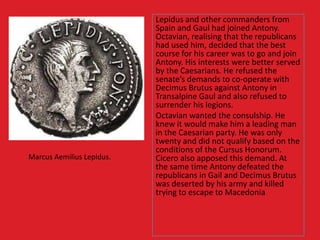 Lepidus and other commanders from
Spain and Gaul had joined Antony.
Octavian, realising that the republicans
had used him, decided that the best
course for his career was to go and join
Antony. His interests were better served
by the Caesarians. He refused the
senate’s demands to co-operate with
Decimus Brutus against Antony in
Transalpine Gaul and also refused to
surrender his legions.
Octavian wanted the consulship. He
knew it would make him a leading man
in the Caesarian party. He was only
twenty and did not qualify based on the
conditions of the Cursus Honorum.
Cicero also apposed this demand. At
the same time Antony defeated the
republicans in Gail and Decimus Brutus
was deserted by his army and killed
trying to escape to Macedonia
Marcus Aemilius Lepidus.
 
