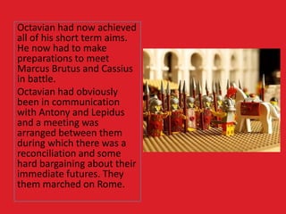 Octavian had now achieved
all of his short term aims.
He now had to make
preparations to meet
Marcus Brutus and Cassius
in battle.
Octavian had obviously
been in communication
with Antony and Lepidus
and a meeting was
arranged between them
during which there was a
reconciliation and some
hard bargaining about their
immediate futures. They
them marched on Rome.
 