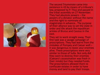 The second Triumvirate came into
existence in 43 by means of a tribune’s
law, proposed by P. Titus and passed in
the tribal assembly on 27 November.
They had absolute powers – the
powers of a dictator without the name
and the right to nominate all
magistrates in advance.. The purpose
of their alliance was to set the state in
order and t9o attack the republican
armies of Brutus and Cassius in the
east.
They set to work straight away. Their
first task was a savage campaign of
proscriptions. They had learnt from the
mistakes of Pompey and Caesar well –
it was dangerous to leave your enemies
alive. These proscriptions were very
similar to those of Sulla. Not only did
they want to destroy their enemies
(Caesars's assassination was fresh in
their minds) but they needed funds.
The proscriptions allowed them to
confiscate estates in order to have
money and land to pay their troops.
 