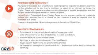 Novup est un organisme de formation enregistré au n°5244079544 | #Agilité #Facilitation #Innovation #Management #UX Design | www.novup.fr 2
• Accompagner le changement dans le cadre d’un nouveau projet,

• Gérer efficacement la vie d’un produit conçu et réalisé avec Scrum,

• Maîtriser le rôle de Scrum Product Owner,

• Maximiser le retour sur investissement d’un projet Scrum,

• Savoir recueillir des besoins, les spécifier et les prioriser,

• Se préparer au passage de la certification PSPO1 (Professional Scrum Product Owner) de
scrum.org
Pour garantir le succès d’un projet Scrum, il est impératif de respecter les besoins exprimés
par les utilisateurs et de leur livrer le maximum de valeur en un minimum de temps. Le
Product Owner agit comme le représentant des utilisateurs et travaille au quotidien avec les
équipes de réalisation pour délivrer un produit de qualité.

La certification Professional Scrum Product Owner apporte aux responsables de produits la
maîtrise des principes Scrum et atteste de leur capacité à aider les équipes dans la
réalisation d’un projet.

Prise en charge possible : Novup est organisme de formation n°5244079544.
OBJECTIFS PÉDAGOGIQUES
POURQUOI CETTE FORMATION ?
 
