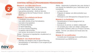 Novup est un organisme de formation enregistré au n°5244079544 | #Agilité #Facilitation #Innovation #Management #UX Design | www.novup.fr 4
JOUR
Module 6 : Les rôles dans Scrum
• L’équipe de réalisation : droits et devoirs.

• Le Scrum Master : droits et devoirs.

• Les parties prenantes : droits et devoirs.

• Zoom sur le rôle de Product Owner : droits et
devoirs.

Module 7 : Les artefacts de Scrum
• L’incrément de produit.

• Les users stories et leur formalisation.

• Les tests d’acceptation.

• Le Product Backlog.

• Le Sprint Backlog.

• La vie du Product Backlog.

• La gestion des priorités.

• Les version de produit et le plan produit.

Atelier : Concevoir et représenter visuellement un
Product Backlog. 

Module 8 : Les rituels de Scrum
• Planiﬁer une itération avec le Sprint Planning.

• Sensibilisation à l’estimation d’une exigence par
la complexité.

Atelier : Apprendre à présenter des user stories à
une équipe de réalisation pour l’estimation de la
complexité. 

• Le Daily Scrum.

• Préparer et réaliser une démonstration aux
utilisateurs.

• Participer à une rétrospective d’équipe Scrum.

Module 9 : La facilitation
• Sensibilisation à l’accompagnement du
changement.

• Concevoir et animer un atelier collaboratif.

• 10 conseils pour rater son atelier collaboratif.

• Exemples d’ateliers utiles aux Product Owners.

Atelier : Animer une séance de travail avec les
utilisateurs.

Module 10 : La certiﬁcation
• Conseils pour le passage de la certiﬁcation.

Entrainement aux QCM Scrum.
2
ème
CONTENU DÉTAILLÉ (PROGRESSION PÉDAGOGIQUE)
 