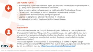 Novup est un organisme de formation enregistré au n°5244079544 | #Agilité #Facilitation #Innovation #Management #UX Design | www.novup.fr 5
• Animée par un expert des méthodes agiles qui dispose d’une expérience opérationnelle et
qui a déjà formé plusieurs centaines de personnes.

• Cette formation prépare efficacement à la certification PSPO officielle de Scrum.

• De nombreux cas pratiques et retours d'expérience pour mieux assimiler.

• Des méthodes d'animation ludiques et participatives.

• La prise en compte des attentes individuelles et collectives.

• Un support de formation visuel pour faciliter l’apprentissage.
LES POINTS FORTS
FORMATEUR
La formation est assurée par François Amisse, dirigeant de Novup et coach agile certifié.

En plus des formations qu’il dispense, François accompagne les organisations dans leurs
changements organisationnels (agilité, intelligence collective, management) et dans leurs
démarches d’innovation de produits et de services (business model, créativité, design,
expérience utilisateur).

François est diplômé en management et en informatique, et certifié en Agilité, Design
Thinking, Innovation et Lean Management. Pour plus de détail, vous pouvez consulter son CV
qui est accessible en ligne sur https://www.linkedin.com/in/francoisamisse/
 