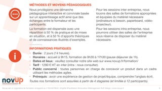 Novup est un organisme de formation enregistré au n°5244079544 | #Agilité #Facilitation #Innovation #Management #UX Design | www.novup.fr 6
• Durée : 2 jours (14 heures).

• Horaires : accueil à 9h15, formation de 9h30 à 17h30 (pause déjeuner de 1h). 

• Dates et lieux : veuillez consulter notre site web sur www.novup.fr/formation/

• Tarif : 1290 € HT en inter (intra : nous consulter).

• Public concerné : toutes personnes en charge de concevoir un produit dans un cadre
utilisant les méthodes agiles.

• Prérequis : avoir une expérience de gestion de projet/équipe, comprendre l’anglais écrit.

Toutes nos formations sont assurées à partir de 4 stagiaires (et limitée à 12 participants).
Nous privilégions une démarche
pédagogique interactive et conviviale basée
sur un apprentissage actif ainsi que des
échanges entre le formateur et les
participants.

La formation est dispensée avec une
répartition à 50 % de pratique et de mises
en situation, et à 50 % d’apports théoriques
et de connaissances illustrés d’exemples. 

Pour les sessions inter entreprise, nous
louons des salles de formations appropriées
et équipées du matériel nécessaire
(ordinateurs si besoin, paperboard, vidéo-
projecteur).

Pour les sessions intra entreprise, nous
pourrons utiliser des salles de l’entreprise
sous réserve de disposer du matériel
nécessaire.

INFORMATIONS PRATIQUES
MÉTHODES ET MOYENS PÉDAGOGIQUES
i
 