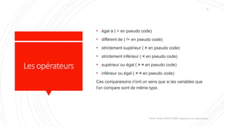 Lesopérateurs
Valdy Gildas NGOUABIRA Ingénieur en Informatique
13
• égal à ( = en pseudo code)
• différent de ( != en pseudo code)
• strictement supérieur ( > en pseudo code)
• strictement inférieur ( < en pseudo code)
• supérieur ou égal ( > = en pseudo code)
• inférieur ou égal ( < = en pseudo code)
Ces comparaisons n'ont un sens que si les variables que
l'on compare sont de même type.
 