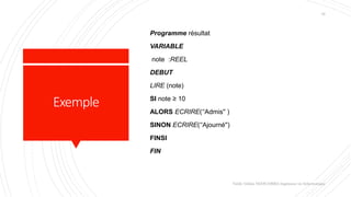 Exemple
Programme résultat
VARIABLE
note :REEL
DEBUT
LIRE (note)
SI note ≥ 10
ALORS ECRIRE(‘'Admis'' )
SINON ECRIRE(‘'Ajourné'')
FINSI
FIN
Valdy Gildas NGOUABIRA Ingénieur en Informatique
16
 