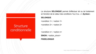 Structure
conditionnelle
La structure SELONQUE permet d'effectuer tel ou tel traitement
en fonction de la valeur des conditions 1ou 2 ou ..n .Syntaxe :
SELONQUE
<condition 1> : <action 1>
<condition 2> : <action 2>
...
<condition n> : <action n>
SINON : <action_sinon>
FINSELONQUE
Valdy Gildas NGOUABIRA Ingénieur en Informatique
17
 