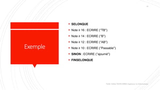 Exemple
 SELONQUE
 Note ≥ 16 : ECRIRE (‘'TB'')
 Note ≥ 14 : ECRIRE (‘'B'')
 Note ≥ 12 : ECRIRE (‘'AB'')
 Note ≥ 10 : ECRIRE (‘'Passable'')
 SINON : ECRIRE (‘'ajourné'')
 FINSELONQUE
Valdy Gildas NGOUABIRA Ingénieur en Informatique
18
 