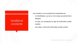 Variableet
constante
Une variable ou une constante est caractérisée par :
- Un identificateur, qui est un nom unique qui permet de la
désigner;
- Un type, qui correspond au type de l'information qu'elle
contient;
- Une valeur, c'est à dire l'information qu'elle contient.
Valdy Gildas NGOUABIRA Ingénieur en Informatique
6
 