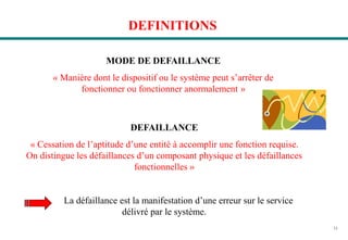11
DEFINITIONS
MODE DE DEFAILLANCE
« Manière dont le dispositif ou le système peut s’arrêter de
fonctionner ou fonctionner anormalement »
DEFAILLANCE
« Cessation de l’aptitude d’une entité à accomplir une fonction requise.
On distingue les défaillances d’un composant physique et les défaillances
fonctionnelles »
La défaillance est la manifestation d’une erreur sur le service
délivré par le système.
 