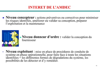 16
INTERET DE L’AMDEC
 Niveau concepteur : actions préventives ou correctives pour minimiser
les risques identifiés, améliorer ou valider sa conception, préparer
l’exploitation et la maintenance
 Niveau donneur d’ordre : valider la conception du
fournisseur
 Niveau exploitant : mise en place de procédures de conduite de
système en phase opérationnelle, pour faire face à toute les situations
identifiées = les différentes formes de dégradations du système, les
possibilités de les détecter et d’y remédier.
 