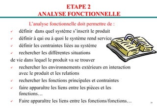 29
ETAPE 2
ANALYSE FONCTIONNELLE
L’analyse fonctionnelle doit permettre de :
 définir dans quel système s’inscrit le produit
 définir à qui ou à quoi le système rend service
 définir les contraintes liées au système
 rechercher les différentes situations
de vie dans lequel le produit va se trouver
 rechercher les environnements extérieurs en interaction
avec le produit et les relations
 rechercher les fonctions principales et contraintes
 faire apparaître les liens entre les pièces et les
fonctions…
 Faire apparaître les liens entre les fonctions/fonctions…
 
