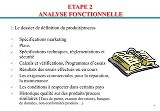 30
ETAPE 2
ANALYSE FONCTIONNELLE
2. Le dossier de définition du produit/process
 Spécifications marketing
 Plans
 Spécifications techniques, réglementations et
sécurité
 Calculs et vérifications, Programmes d’essais
 Résultats des essais effectués ou en cours
 Les exigences commerciales pour la réparation,
la maintenance
 Les conditions à respecter dans certains pays
 Historique qualité sur des produits/process
similaires (Taux de panne, examen des retours, banques
de données, non-conformités produits…)
 