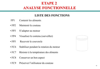 36
LISTE DES FONCTIONS
FP1 Contenir les aliments
• FP2 Maintenir le couteau
• FP3 S’adapter au moteur
• FP4 Visualiser le contenu (surveiller)
• FP5 Recevoir le couvercle
• FC6 Stabiliser pendant la rotation du moteur
• FC7 Résister à la température des aliments
• FC8 Conserver un bon aspect
• FC9 Préserver l’utilisateur du couteau
ETAPE 2
ANALYSE FONCTIONNELLE
 