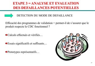 47
ETAPE 3 = ANALYSE ET EVALUATION
DES DEFAILLANCES POTENTIELLES
DETECTION DU MODE DE DEFAILLANCE
Efficacité des programmes de validation = permet-il de s’assurer que le
produit respecte le CDC fonctionnel ?
Calculs effectués et vérifiés…
Essais significatifs et suffisants…
Prototypes représentatifs…
 