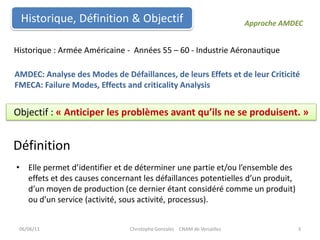 Historique, Définition & ObjectifApproche AMDEC Historique : Armée Américaine -  Années 55 – 60 - Industrie AéronautiqueAMDEC: Analyse des Modes de Défaillances, de leurs Effets et de leur CriticitéFMECA: Failure Modes, Effects and criticality AnalysisObjectif : « Anticiper les problèmes avant qu’ils ne se produisent. »DéfinitionElle permet d’identifier et de déterminer une partie et/ou l’ensemble des effets et des causes concernant les défaillances potentielles d’un produit, d’un moyen de production (ce dernier étant considéré comme un produit) ou d’un service (activité, sous activité, processus).06/06/113Christophe Gonzalez    CNAM de Versailles