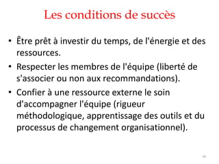 Les conditions de succès
• Être prêt à investir du temps, de l'énergie et des
ressources.
• Respecter les membres de l'équipe (liberté de
s'associer ou non aux recommandations).
• Confier à une ressource externe le soin
d'accompagner l'équipe (rigueur
méthodologique, apprentissage des outils et du
processus de changement organisationnel).
16
 